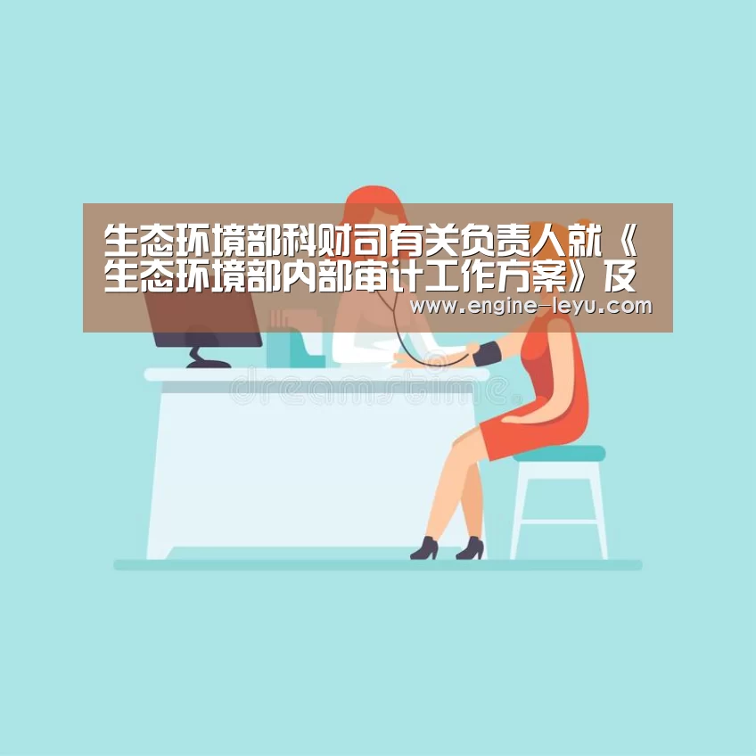 生态环境部科财司有关负责人就《生态环境部内部审计工作方案》及相关规定、规程答记者问“乐鱼官方版正版安装”(图1) 乐鱼
